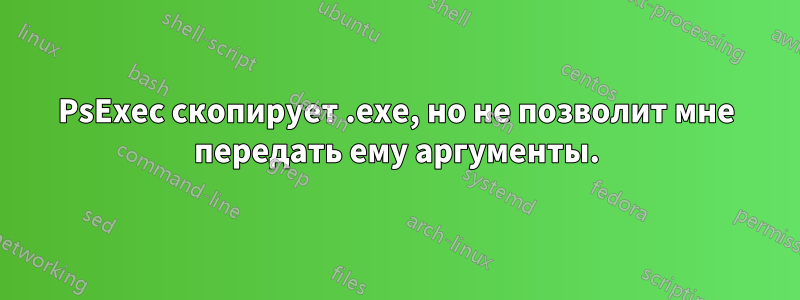 PsExec скопирует .exe, но не позволит мне передать ему аргументы.