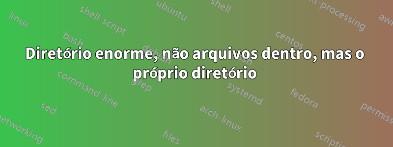 Diretório enorme, não arquivos dentro, mas o próprio diretório