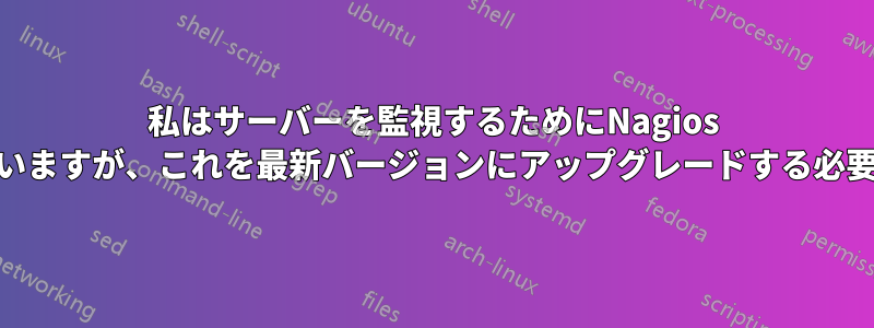 私はサーバーを監視するためにNagios 2.11を使用していますが、これを最新バージョンにアップグレードする必要がありますか？