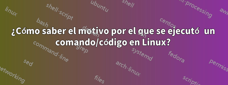 ¿Cómo saber el motivo por el que se ejecutó un comando/código en Linux?