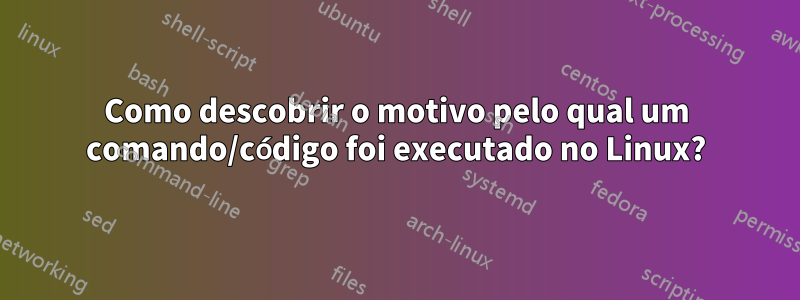 Como descobrir o motivo pelo qual um comando/código foi executado no Linux?