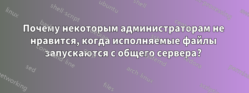 Почему некоторым администраторам не нравится, когда исполняемые файлы запускаются с общего сервера?