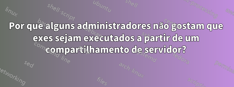 Por que alguns administradores não gostam que exes sejam executados a partir de um compartilhamento de servidor?