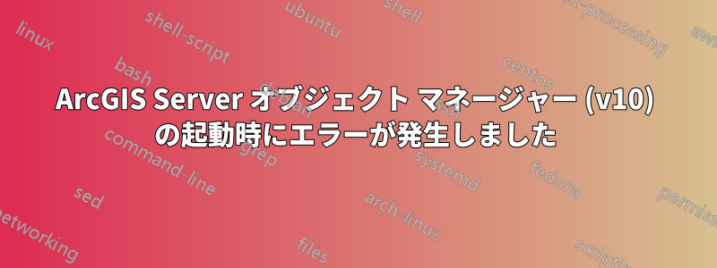 ArcGIS Server オブジェクト マネージャー (v10) の起動時にエラーが発生しました