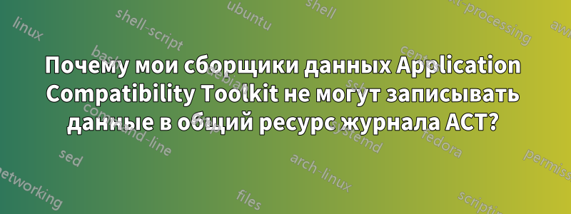 Почему мои сборщики данных Application Compatibility Toolkit не могут записывать данные в общий ресурс журнала ACT?