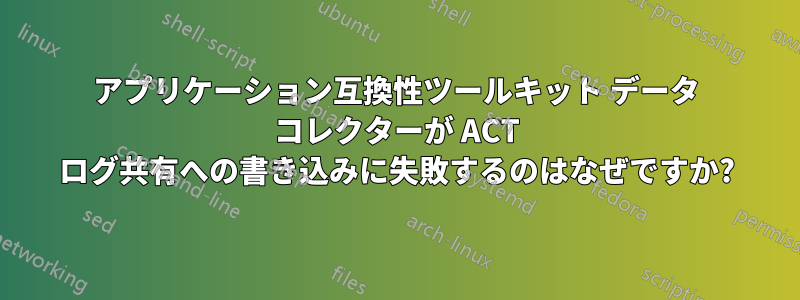 アプリケーション互換性ツールキット データ コレクターが ACT ログ共有への書き込みに失敗するのはなぜですか?