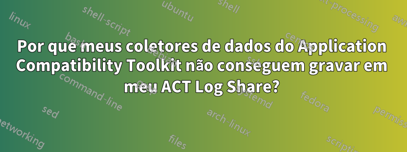 Por que meus coletores de dados do Application Compatibility Toolkit não conseguem gravar em meu ACT Log Share?