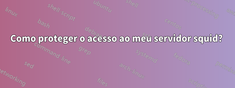 Como proteger o acesso ao meu servidor squid?