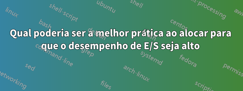 Qual poderia ser a melhor prática ao alocar para que o desempenho de E/S seja alto
