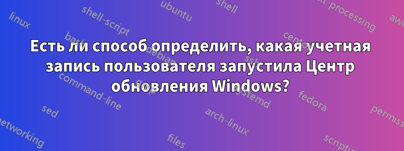 Есть ли способ определить, какая учетная запись пользователя запустила Центр обновления Windows?