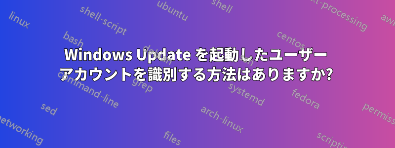 Windows Update を起動したユーザー アカウントを識別する方法はありますか?