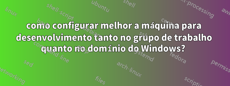 como configurar melhor a máquina para desenvolvimento tanto no grupo de trabalho quanto no domínio do Windows? 