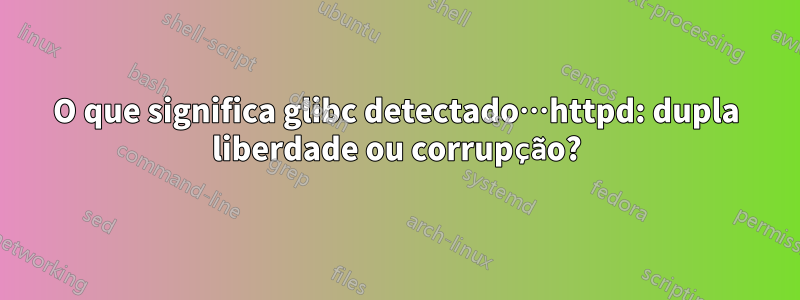 O que significa glibc detectado…httpd: dupla liberdade ou corrupção?