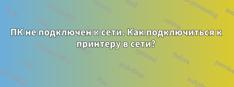 ПК не подключен к сети. Как подключиться к принтеру в сети?