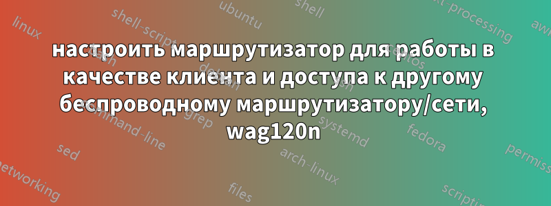 настроить маршрутизатор для работы в качестве клиента и доступа к другому беспроводному маршрутизатору/сети, wag120n