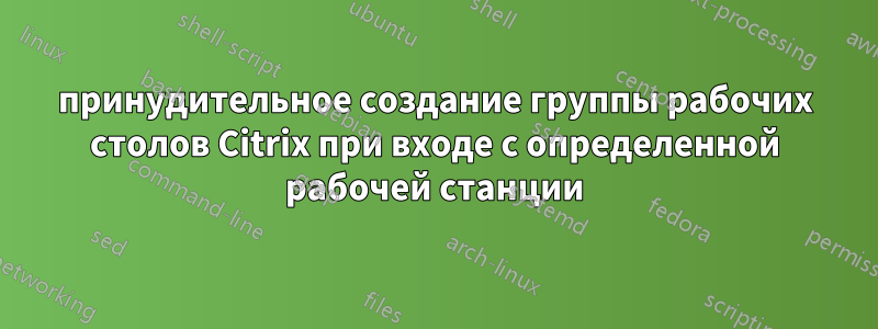 принудительное создание группы рабочих столов Citrix при входе с определенной рабочей станции