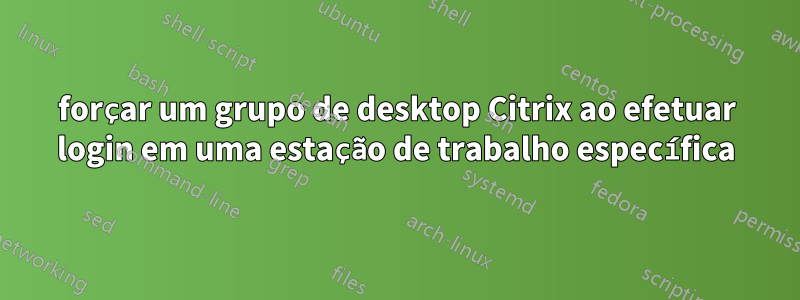 forçar um grupo de desktop Citrix ao efetuar login em uma estação de trabalho específica