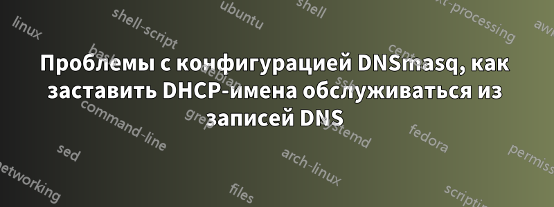 Проблемы с конфигурацией DNSmasq, как заставить DHCP-имена обслуживаться из записей DNS