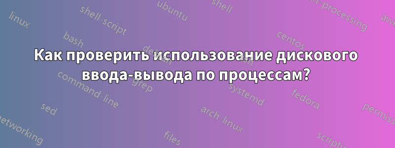 Как проверить использование дискового ввода-вывода по процессам?