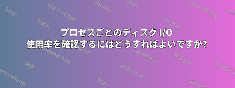 プロセスごとのディスク I/O 使用率を確認するにはどうすればよいですか?