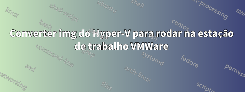 Converter img do Hyper-V para rodar na estação de trabalho VMWare