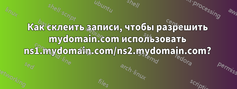 Как склеить записи, чтобы разрешить mydomain.com использовать ns1.mydomain.com/ns2.mydomain.com?