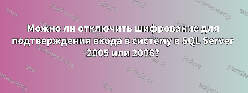 Можно ли отключить шифрование для подтверждения входа в систему в SQL Server 2005 или 2008?