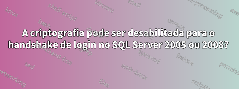 A criptografia pode ser desabilitada para o handshake de login no SQL Server 2005 ou 2008?