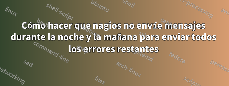 Cómo hacer que nagios no envíe mensajes durante la noche y la mañana para enviar todos los errores restantes