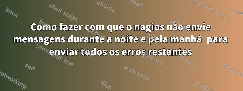 Como fazer com que o nagios não envie mensagens durante a noite e pela manhã para enviar todos os erros restantes