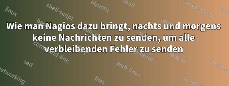 Wie man Nagios dazu bringt, nachts und morgens keine Nachrichten zu senden, um alle verbleibenden Fehler zu senden