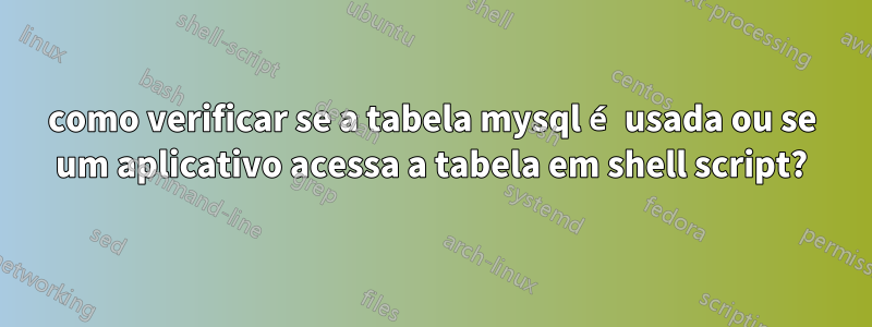 como verificar se a tabela mysql é usada ou se um aplicativo acessa a tabela em shell script?