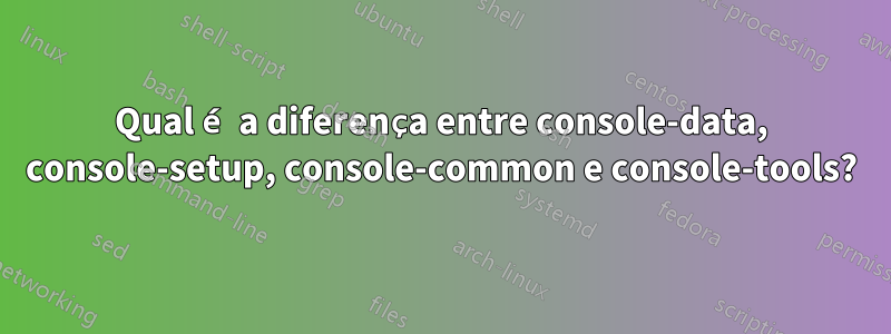 Qual é a diferença entre console-data, console-setup, console-common e console-tools?