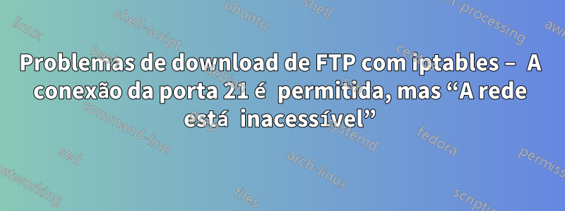 Problemas de download de FTP com iptables – A conexão da porta 21 é permitida, mas “A rede está inacessível”