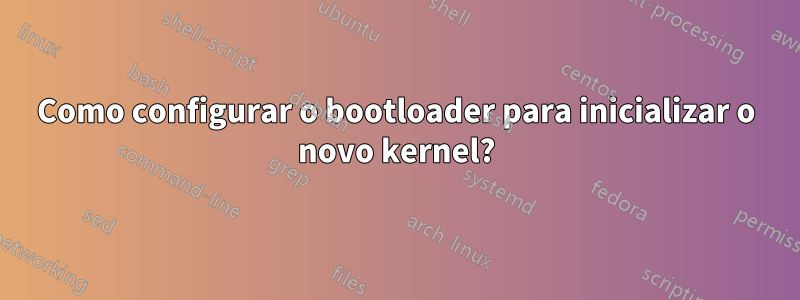 Como configurar o bootloader para inicializar o novo kernel?