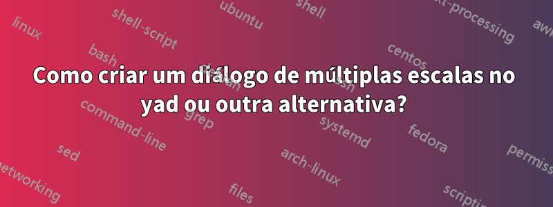 Como criar um diálogo de múltiplas escalas no yad ou outra alternativa?