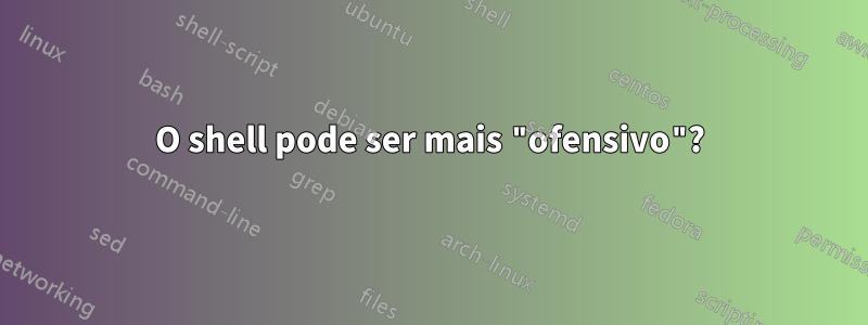 O shell pode ser mais "ofensivo"?