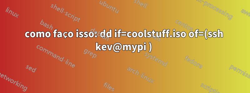 como faço isso: dd if=coolstuff.iso of=(ssh kev@mypi )