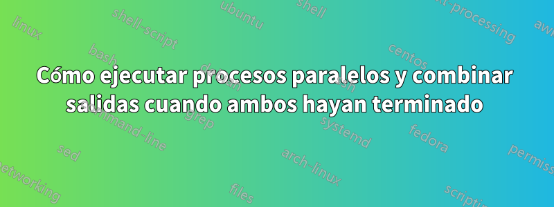 Cómo ejecutar procesos paralelos y combinar salidas cuando ambos hayan terminado
