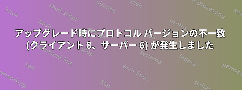 アップグレード時にプロトコル バージョンの不一致 (クライアント 8、サーバー 6) が発生しました