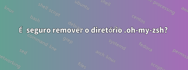 É seguro remover o diretório .oh-my-zsh?