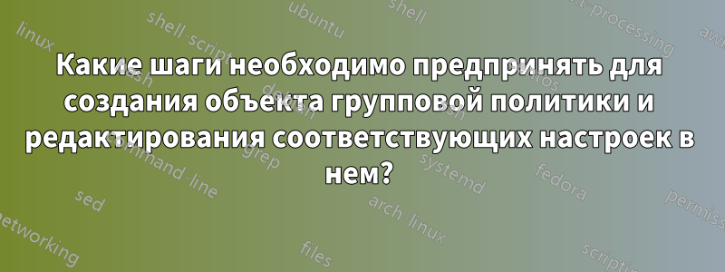 Какие шаги необходимо предпринять для создания объекта групповой политики и редактирования соответствующих настроек в нем?