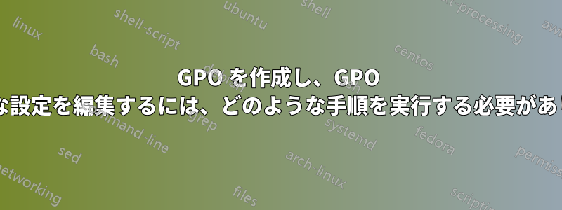 GPO を作成し、GPO 内の適切な設定を編集するには、どのような手順を実行する必要がありますか?