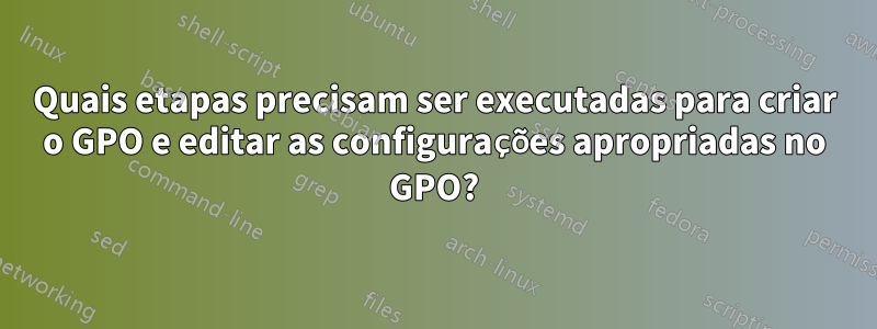 Quais etapas precisam ser executadas para criar o GPO e editar as configurações apropriadas no GPO?