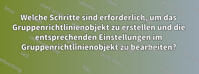 Welche Schritte sind erforderlich, um das Gruppenrichtlinienobjekt zu erstellen und die entsprechenden Einstellungen im Gruppenrichtlinienobjekt zu bearbeiten?