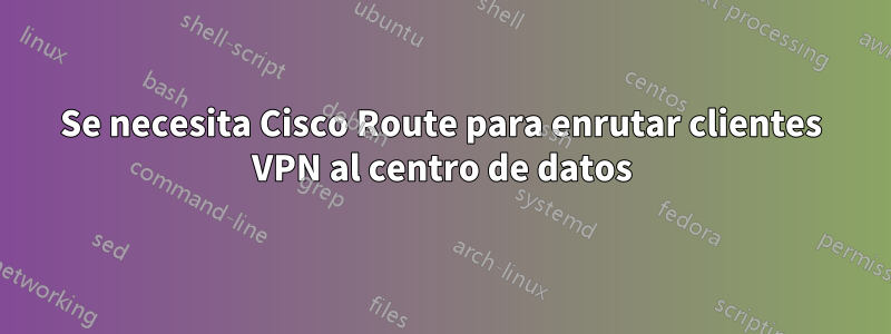 Se necesita Cisco Route para enrutar clientes VPN al centro de datos