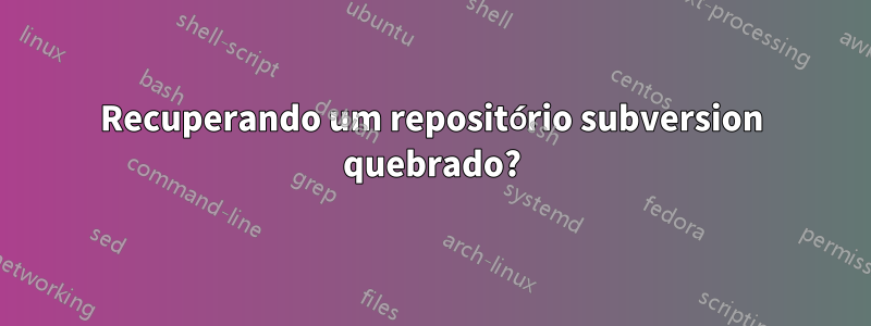 Recuperando um repositório subversion quebrado?