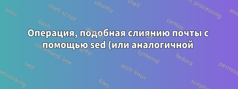 Операция, подобная слиянию почты с помощью sed (или аналогичной)