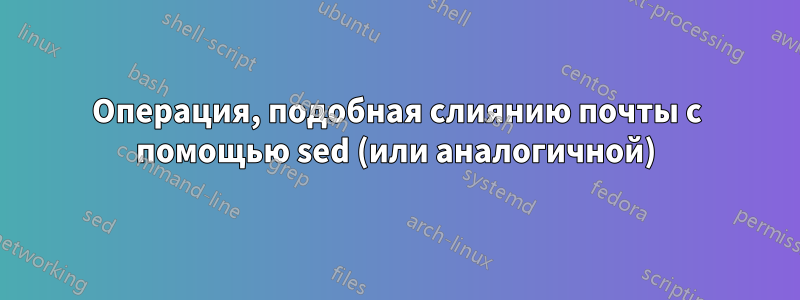 Операция, подобная слиянию почты с помощью sed (или аналогичной)