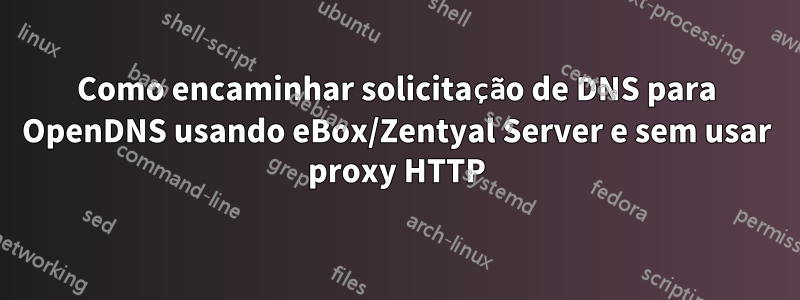 Como encaminhar solicitação de DNS para OpenDNS usando eBox/Zentyal Server e sem usar proxy HTTP